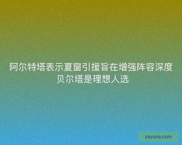 阿尔特塔表示夏窗引援旨在增强阵容深度 贝尔塔是理想人选
